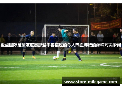 盘点国际足球友谊赛那些不容错过的令人热血沸腾的巅峰对决瞬间