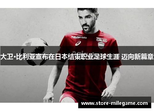 大卫·比利亚宣布在日本结束职业足球生涯 迈向新篇章