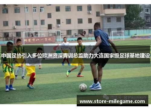 中国足协引入多位欧洲资深青训总监助力大连国家级足球基地建设