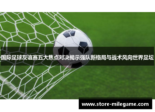 国际足球友谊赛五大焦点对决揭示强队新格局与战术风向世界足坛