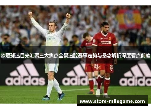 欧冠球迷目光汇聚三大焦点全景追踪赛事走势与悬念解析深度看点前瞻